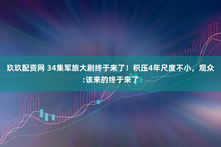 玖玖配资网 34集军旅大剧终于来了！积压4年尺度不小，观众:该来的终于来了