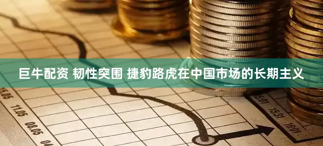 巨牛配资 韧性突围 捷豹路虎在中国市场的长期主义