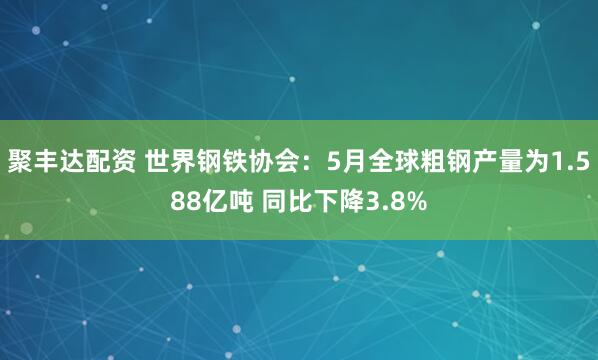 聚丰达配资 世界钢铁协会：5月全球粗钢产量为1.588亿吨 同比下降3.8%