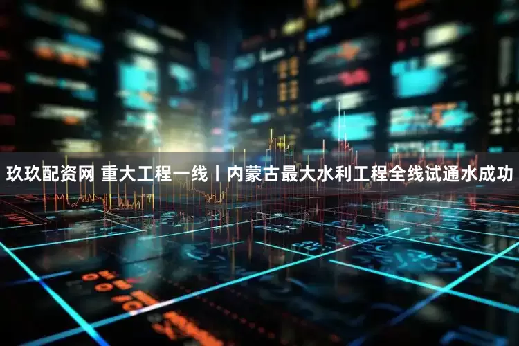 玖玖配资网 重大工程一线丨内蒙古最大水利工程全线试通水成功