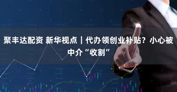 聚丰达配资 新华视点｜代办领创业补贴？小心被中介“收割”