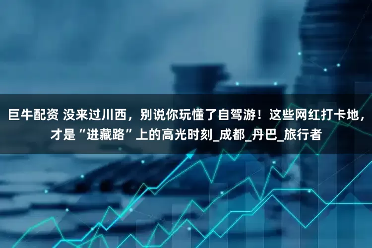 巨牛配资 没来过川西，别说你玩懂了自驾游！这些网红打卡地，才是“进藏路”上的高光时刻_成都_丹巴_旅行者