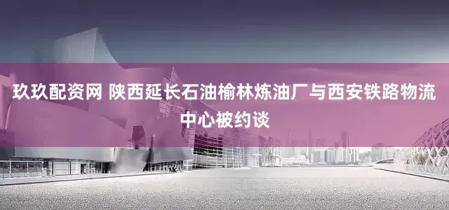 玖玖配资网 陕西延长石油榆林炼油厂与西安铁路物流中心被约谈