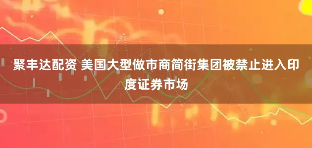 聚丰达配资 美国大型做市商简街集团被禁止进入印度证券市场