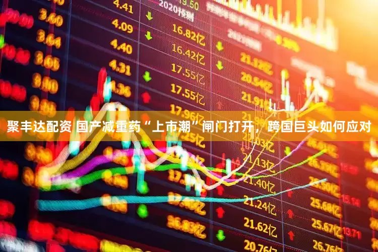 聚丰达配资 国产减重药“上市潮”闸门打开，跨国巨头如何应对