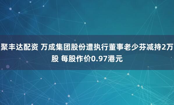 聚丰达配资 万成集团股份遭执行董事老少芬减持2万股 每股作价0.97港元