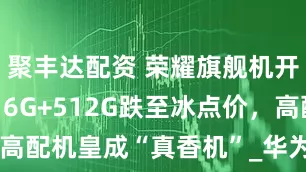 聚丰达配资 荣耀旗舰机开始清仓，16G+512G跌至冰点价，高配机皇成“真香机”_华为_pro_magic