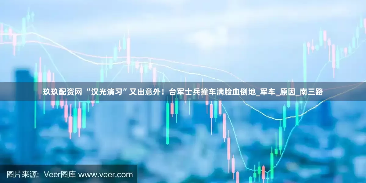 玖玖配资网 “汉光演习”又出意外！台军士兵撞车满脸血倒地_军车_原因_南三路