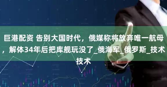 巨港配资 告别大国时代，俄媒称将放弃唯一航母，解体34年后把库舰玩没了_俄海军_俄罗斯_技术