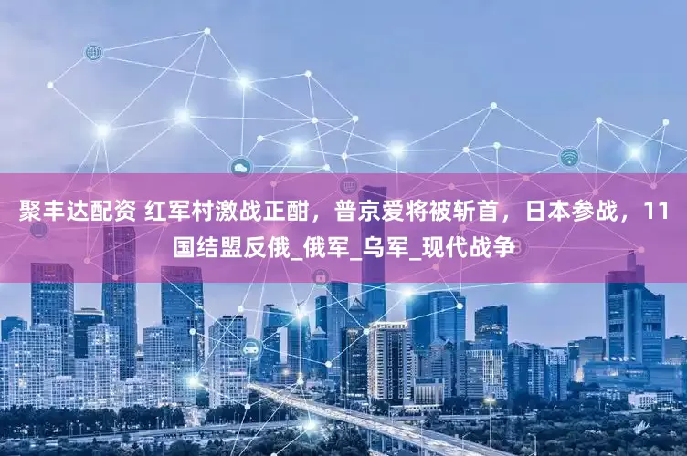 聚丰达配资 红军村激战正酣，普京爱将被斩首，日本参战，11国结盟反俄_俄军_乌军_现代战争