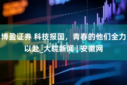 博盈证券 科技报国，青春的他们全力以赴_大皖新闻 | 安徽网
