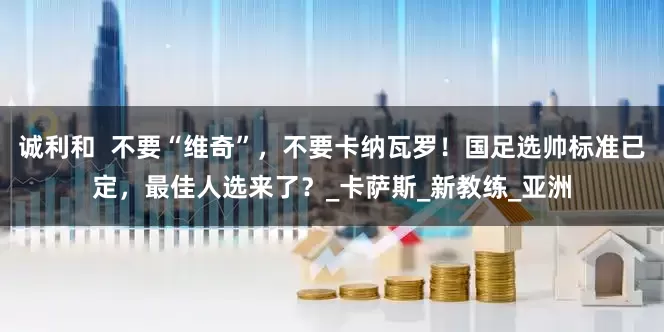 诚利和  不要“维奇”，不要卡纳瓦罗！国足选帅标准已定，最佳人选来了？_卡萨斯_新教练_亚洲