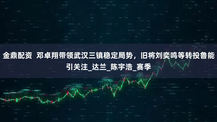 金鼎配资  邓卓翔带领武汉三镇稳定局势，旧将刘奕鸣等转投鲁能引关注_达兰_陈宇浩_赛季
