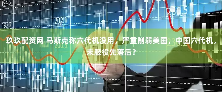 玖玖配资网 马斯克称六代机没用，严重削弱美国，中国六代机，未服役先落后？