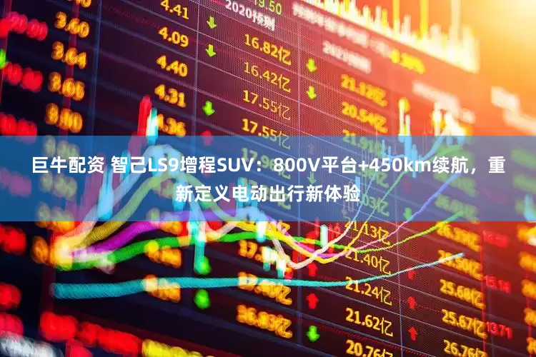巨牛配资 智己LS9增程SUV：800V平台+450km续航，重新定义电动出行新体验