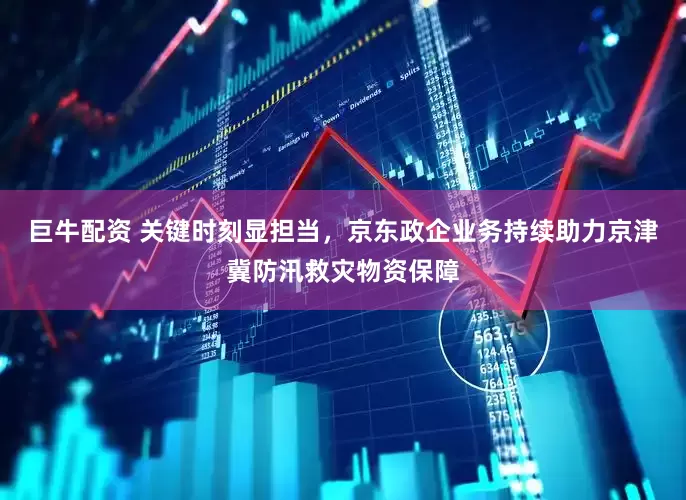 巨牛配资 关键时刻显担当，京东政企业务持续助力京津冀防汛救灾物资保障