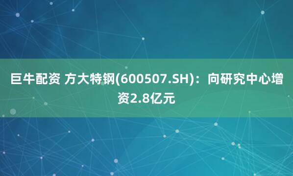 巨牛配资 方大特钢(600507.SH)：向研究中心增资2.8亿元