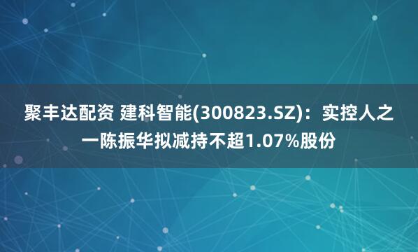 聚丰达配资 建科智能(300823.SZ)：实控人之一陈振华拟减持不超1.07%股份