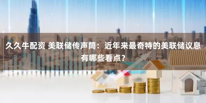 久久牛配资 美联储传声筒：近年来最奇特的美联储议息有哪些看点？
