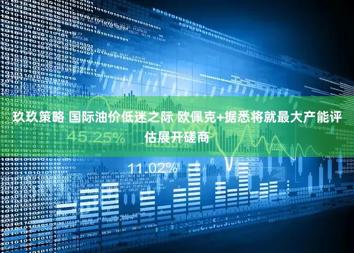 玖玖策略 国际油价低迷之际 欧佩克+据悉将就最大产能评估展开磋商