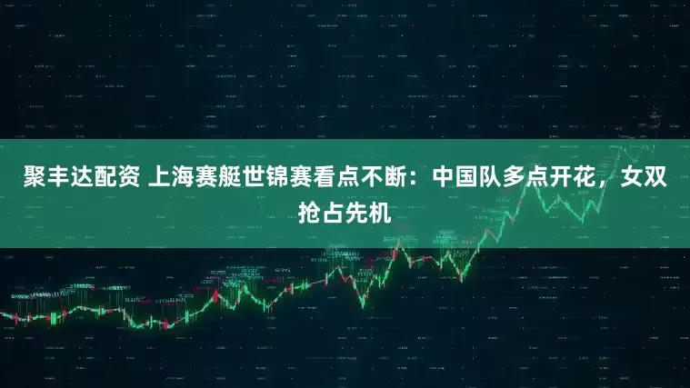 聚丰达配资 上海赛艇世锦赛看点不断：中国队多点开花，女双抢占先机