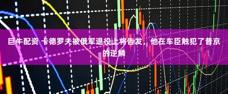 巨牛配资 卡德罗夫被俄军退役上将告发，他在车臣触犯了普京的逆鳞