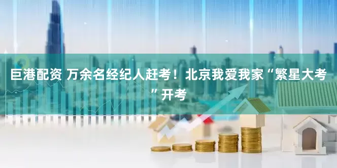 巨港配资 万余名经纪人赶考！北京我爱我家“繁星大考”开考
