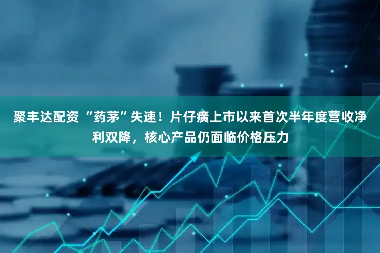 聚丰达配资 “药茅”失速!片仔癀上市以来首次半年度营收净利双降,核心产品仍面临价格压力