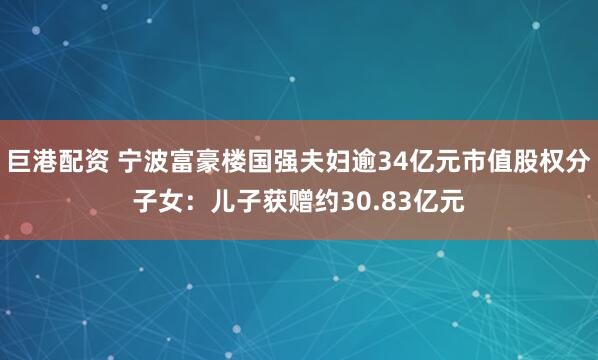 巨港配资 宁波富豪楼国强夫妇逾34亿元市值股权分子女：儿子获赠约30.83亿元