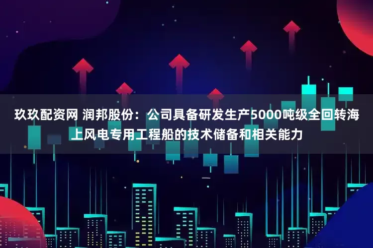 玖玖配资网 润邦股份:公司具备研发生产5000吨级全回转海上风电专用工程船的技术储备和相关能力