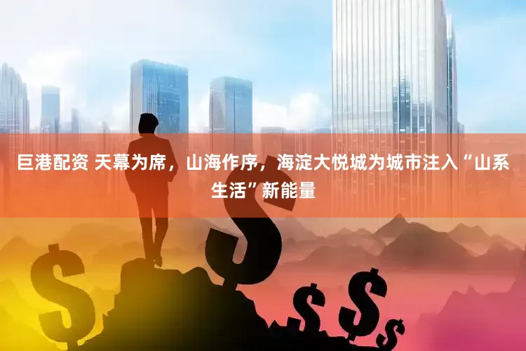 巨港配资 天幕为席，山海作序，海淀大悦城为城市注入“山系生活”新能量