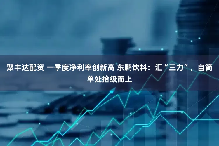 聚丰达配资 一季度净利率创新高 东鹏饮料：汇“三力”，自简单处拾级而上