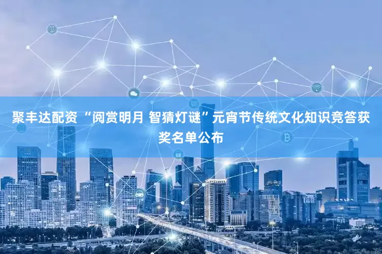 聚丰达配资 “阅赏明月 智猜灯谜”元宵节传统文化知识竞答获奖名单公布