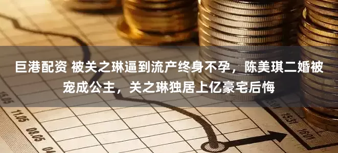 巨港配资 被关之琳逼到流产终身不孕，陈美琪二婚被宠成公主，关之琳独居上亿豪宅后悔